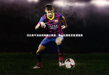 mk体育app下载-法比奥不当逃兵暗藏小算盘，泰山队居危思危谋变局