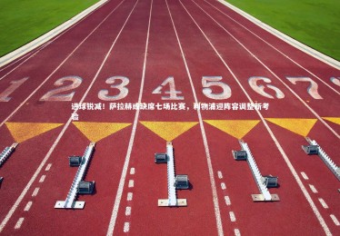 mk体育官网入口-进球锐减！萨拉赫或缺席七场比赛，利物浦迎阵容调整新考验