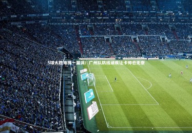 【mk体育官网入口】5球大胜难掩一漏洞！广州队防线顽疾让卡帅也无奈