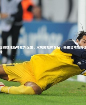 mk体育app下载_铿锵玫瑰新帅意外诞生，水庆霞挂帅女足，肇俊哲陈婉婷无缘