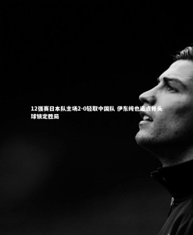 mk体育官网入口|12强赛日本队主场2-0轻取中国队 伊东纯也造点并头球锁定胜局